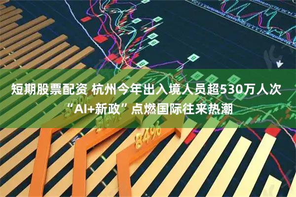 短期股票配资 杭州今年出入境人员超530万人次 “AI+新政”点燃国际往来热潮