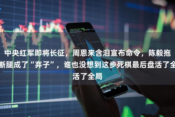 中央红军即将长征，周恩来含泪宣布命令，陈毅拖着断腿成了“弃子”，谁也没想到这步死棋最后盘活了全局