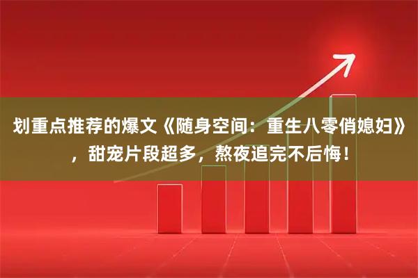 划重点推荐的爆文《随身空间：重生八零俏媳妇》，甜宠片段超多，熬夜追完不后悔！