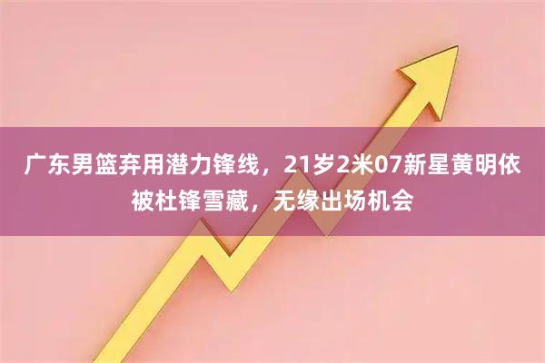 广东男篮弃用潜力锋线，21岁2米07新星黄明依被杜锋雪藏，无缘出场机会