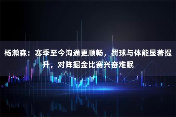 杨瀚森：赛季至今沟通更顺畅，罚球与体能显著提升，对阵掘金比赛兴奋难眠