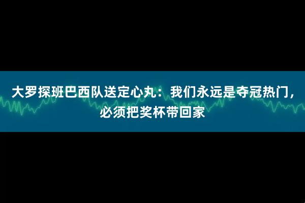 大罗探班巴西队送定心丸：我们永远是夺冠热门，必须把奖杯带回家