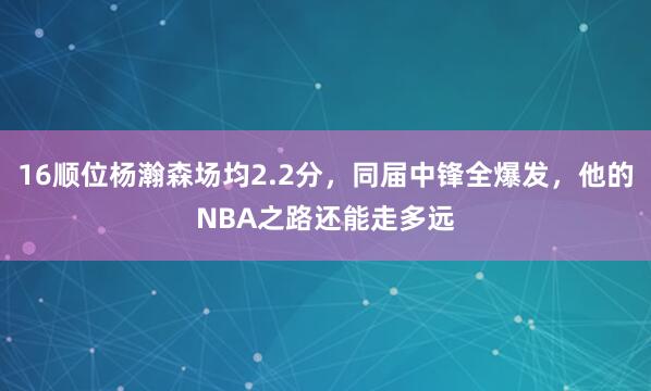 16顺位杨瀚森场均2.2分，同届中锋全爆发，他的NBA之路还能走多远