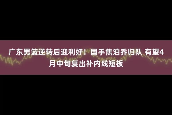 广东男篮逆转后迎利好！国手焦泊乔归队 有望4月中旬复出补内线短板